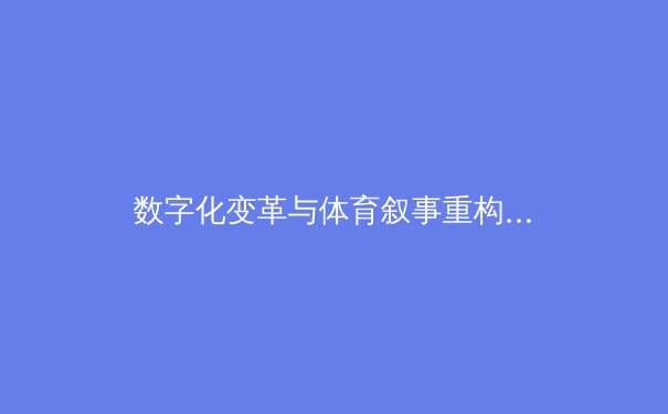 数字化变革与体育叙事重构：从赛场数据到全民参与的时代跨越 - 2