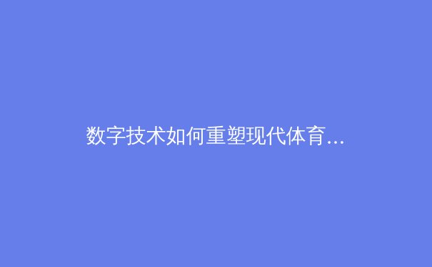 数字技术如何重塑现代体育产业生态：从训练分析到商业模式的全面变革